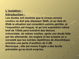 L’isolation :
Introduction :
Les études ont montrés que le niveau sonore 
continu ne doit pas dépasser 50db, et au delà de 
65db la situation est considéré comme pénible .si 
l’exposition est longue, et qu’une exposition même 
bref de 120db peut entraîné des lésions 
irréversible .de nôtres oreilles, après une étude faite 
par les allemands, les anglais et les suisses on a 
constaté que les soirées répétitives de discothèque 
entraîne une perte d’audition de 5 dB,
Remarque ; elle est moins fragile a des bruits 
prévisible qu’au bruit surprise.
 