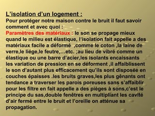 L’isolation d’un logement :
Pour protéger notre maison contre le bruit il faut savoir  
comment et avec quoi :
Paramètres des matériaux : le son se propage mieux 
quand le milieu est élastique, l’isolation fait appelle a des 
matériaux facile a déformé  ,comme le coton ,la laine de 
verre,le liége,le feutre,…etc. ;au lieu de vibré comme un 
élastique ou une barre d’acier,les isolants encaissants 
les variation de pression en se déforment ,il affaiblissent 
le son d’autant plus efficacement qu’ils sont disposée en 
couches épaisses .les bruits graves,les plus gênants ont 
tendance a traverser les parois poreuses sans s’affaiblir 
pour les filtre en fait appelle a des pièges à sons,c’est le 
principe du sas,double fenêtres en multipliant les cavité 
d’air fermé entre le bruit et l’oreille on atténue sa 
propagation.
 