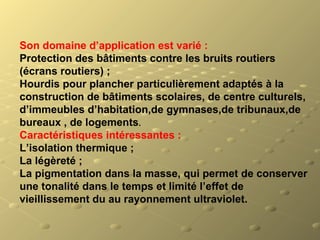 Son domaine d’application est varié :
Protection des bâtiments contre les bruits routiers 
(écrans routiers) ;
Hourdis pour plancher particulièrement adaptés à la 
construction de bâtiments scolaires, de centre culturels, 
d’immeubles d’habitation,de gymnases,de tribunaux,de 
bureaux , de logements.
Caractéristiques intéressantes :
L’isolation thermique ;
La légèreté ;
La pigmentation dans la masse, qui permet de conserver 
une tonalité dans le temps et limité l’effet de 
vieillissement du au rayonnement ultraviolet.
 