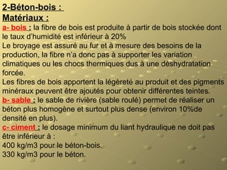 2-Béton-bois : 
Matériaux :
a- bois : la fibre de bois est produite à partir de bois stockée dont
le taux d’humidité est inférieur à 20%
Le broyage est assuré au fur et à mesure des besoins de la
production, la fibre n’a donc pas à supporter les variation
climatiques ou les chocs thermiques dus à une déshydratation
forcée.
Les fibres de bois apportent la légèreté au produit et des pigments
minéraux peuvent être ajoutés pour obtenir différentes teintes.
b- sable : le sable de rivière (sable roulé) permet de réaliser un
béton plus homogène et surtout plus dense (environ 10%de
densité en plus).
c- ciment : le dosage minimum du liant hydraulique ne doit pas
être inférieur à :
400 kg/m3 pour le béton-bois.
330 kg/m3 pour le béton.
 
