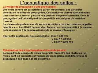 L’acoustique des salles :
La vitesse de propagation d’une onde sonore:
Une onde sonore est caractérisée par un mouvement  des particules 
constituant le milieu de propagation. Ces particules vibrent et touchent les 
unes avec les autres en gardant leur position moyenne constante. Donc la 
propagation de l’onde dépend des propriétés mécaniques du matériau 
traversé.
La vitesse à laquelle une onde sonore se déplace dans un matériau, appelée 
célérité « c ». La célérité dépend d’un facteur de compressibilité k (= mesure 
de la résistance à la compression) et de sa masse volumique r .                          
                
Pour notre profession, nous admettons : C air = 330 m/s
                                                                       C eau = 1480 m/s
                                                                       C acier = 6000 m/s
Phénomènes liés à la propagation d’une onde sonore:
Lorsque l’onde change de milieu où qu’elle rencontre des obstacles (un 
milieu dont les propriétés physiques de propagation sont différentes), la 
propagation de l’onde sonore est déviée.
 