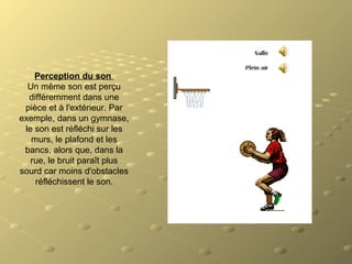 Perception du son 
Un même son est perçu
différemment dans une
pièce et à l'extérieur. Par
exemple, dans un gymnase,
le son est réfléchi sur les
murs, le plafond et les
bancs, alors que, dans la
rue, le bruit paraît plus
sourd car moins d'obstacles
réfléchissent le son.
 