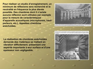 Pour réaliser un studio d’enregistrement, un 
minimum de réflexions sera recherché et la 
neutralité en fréquence la plus élevée 
possible. Des chambres dont il n’existe 
aucune réflexion sont utilisées par exemple 
pour la mesure de caractéristiques 
d'appareils acoustiques (microphones, haut-
parleurs, etc.). Appelées chambres 
anéchoïdes.
La réalisation de chambres anéchoïdes 
demande des matériaux se mettant en 
vibration difficilement, présentant une 
aspérité importante à leur surface et d'une 
épaisseur non négligeable.
 