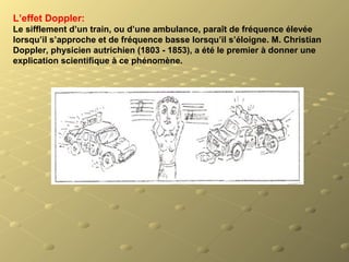 L’effet Doppler:
Le sifflement d’un train, ou d’une ambulance, paraît de fréquence élevée
lorsqu’il s’approche et de fréquence basse lorsqu’il s’éloigne. M. Christian
Doppler, physicien autrichien (1803 - 1853), a été le premier à donner une
explication scientifique à ce phénomène.
 