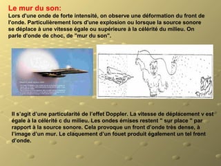 Le mur du son:
Lors d'une onde de forte intensité, on observe une déformation du front de
l'onde. Particulièrement lors d'une explosion ou lorsque la source sonore
se déplace à une vitesse égale ou supérieure à la célérité du milieu. On
parle d'onde de choc, de "mur du son".
Il s’agit d’une particularité de l’effet Doppler. La vitesse de déplacement v est
égale à la célérité c du milieu. Les ondes émises restent " sur place " par
rapport à la source sonore. Cela provoque un front d’onde très dense, à
l’image d’un mur. Le claquement d’un fouet produit également un tel front
d’onde.
 