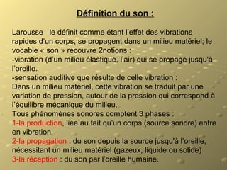 Définition du son :
Larousse le définit comme étant l’effet des vibrations
rapides d’un corps, se propagent dans un milieu matériel; le
vocable « son » recouvre 2notions :
-vibration (d’un milieu élastique, l’air) qui se propage jusqu'à
l’oreille.
-sensation auditive que résulte de celle vibration :
Dans un milieu matériel, cette vibration se traduit par une
variation de pression, autour de la pression qui correspond à
l’équilibre mécanique du milieu.
Tous phénomènes sonores comptent 3 phases :
1-la production, liée au fait qu’un corps (source sonore) entre
en vibration.
2-la propagation : du son depuis la source jusqu'à l’oreille,
nécessitant un milieu matériel (gazeux, liquide ou solide)
3-la réception : du son par l’oreille humaine.
 