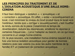 LES PRINCIPES DU TRAITEMENT ET DE
L’ISOLATION ACOUSTIQUE D’UNE SALLE HOME-
CINEMA
Il faut bien distinguer « isolation », « acoustique » et
« correction » acoustique. En effet, « isoler » acoustiquement un
local, c’est minimiser le niveau du bruit produit dans le local vers
l’extérieur, tandis que « corriger » acoustiquement, c’est modifier
le rendu sonore de la pièce (notamment le temps de
réverbération, réduire les résonances, améliorer la réponse à
certaines fréquences…) pour l’adapter au besoin, en ce qui nous
concerne à un usage home-cinéma.
Or, le plus souvent, une installation home-cinéma requiert à la
fois une bonne isolation acoustique pour garder de bonnes
relations avec ses voisins (ou avec les autre membres de la
famille) ET un traitement de correction acoustique.
 