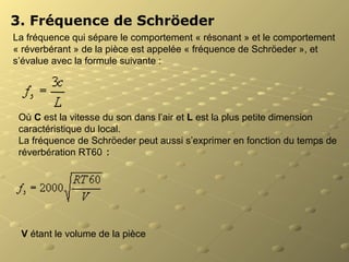 3. Fréquence de Schröeder
La fréquence qui sépare le comportement « résonant » et le comportement
« réverbérant » de la pièce est appelée « fréquence de Schröeder », et
s’évalue avec la formule suivante :
Où C est la vitesse du son dans l’air et L est la plus petite dimension
caractéristique du local.
La fréquence de Schröeder peut aussi s’exprimer en fonction du temps de
réverbération RT60 :
V étant le volume de la pièce
 