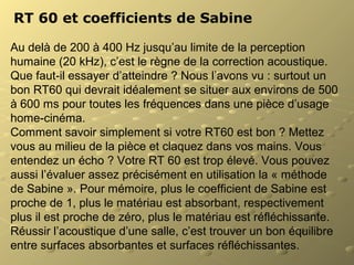 RT 60 et coefficients de Sabine
Au delà de 200 à 400 Hz jusqu’au limite de la perception
humaine (20 kHz), c’est le règne de la correction acoustique.
Que faut-il essayer d’atteindre ? Nous l’avons vu : surtout un
bon RT60 qui devrait idéalement se situer aux environs de 500
à 600 ms pour toutes les fréquences dans une pièce d’usage
home-cinéma.
Comment savoir simplement si votre RT60 est bon ? Mettez
vous au milieu de la pièce et claquez dans vos mains. Vous
entendez un écho ? Votre RT 60 est trop élevé. Vous pouvez
aussi l’évaluer assez précisément en utilisation la « méthode
de Sabine ». Pour mémoire, plus le coefficient de Sabine est
proche de 1, plus le matériau est absorbant, respectivement
plus il est proche de zéro, plus le matériau est réfléchissante.
Réussir l’acoustique d’une salle, c’est trouver un bon équilibre
entre surfaces absorbantes et surfaces réfléchissantes.
 