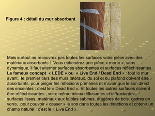Figure 4 : détail du mur absorbant
Mais surtout ne recouvrez pas toutes les surfaces votre pièce avec des
matériaux absorbants ! Vous obtiendrez une pièce « morte », sans
dynamique, il faut alterner surfaces absorbantes et surfaces réfléchissantes.
Le fameux concept « LEDE » ou « Live End / Dead End » : tout le mur
avant, le premier tiers des murs latéraux, du sol et du plafond doivent être
absorbants, pour piéger les réflexions primaires et n’avoir que le son direct
des enceintes : c’est le « Dead End ». Et toutes les autres surfaces doivent
être réfléchissantes , voire même mieux diffusantes et diffractantes :
surfaces lisses, matériaux aux faibles sabines, étagères de bois, cadres en
verre, pour pouvoir « casser » le son dans toutes les directions et obtenir un
champ naturel : c’est le « Live End ».
 
