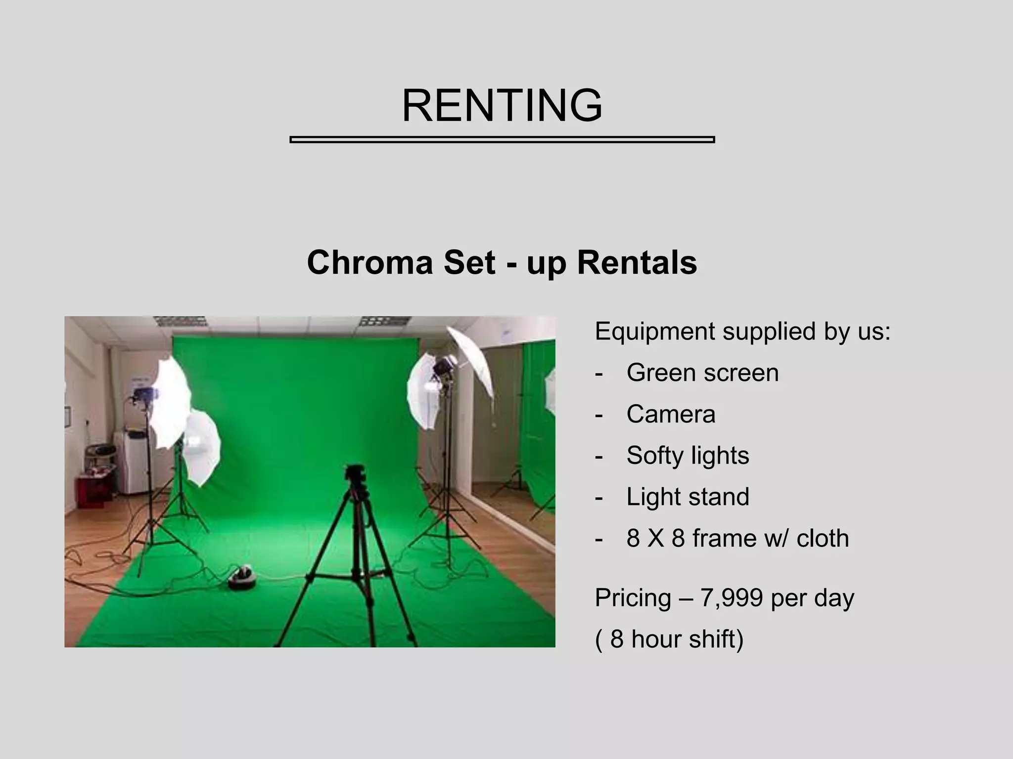 RENTING
Chroma Set - up Rentals
Pricing – 7,999 per day
( 8 hour shift)
Equipment supplied by us:
- Green screen
- Camera
- Softy lights
- Light stand
- 8 X 8 frame w/ cloth
 