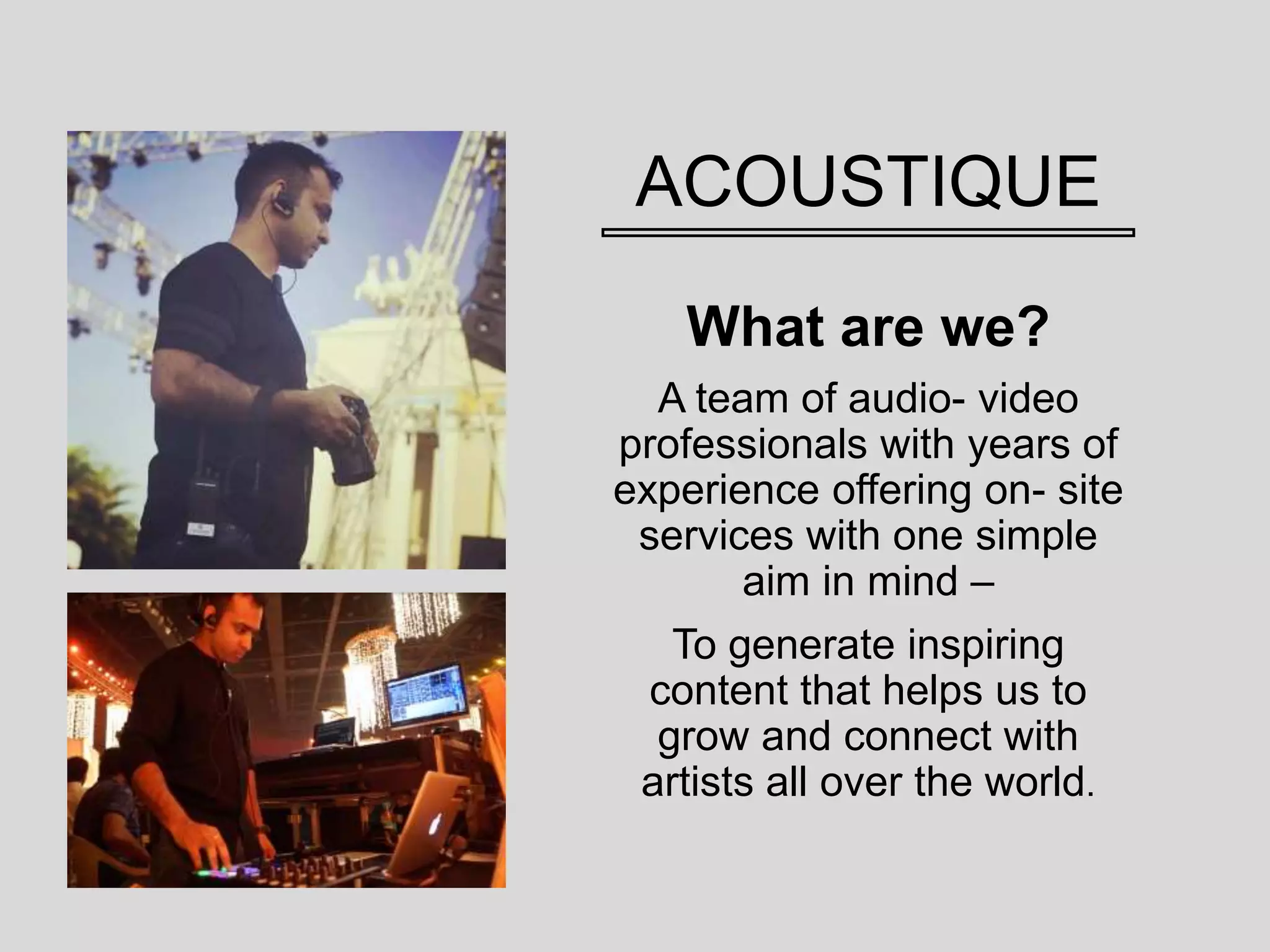 ACOUSTIQUE
What are we?
A team of audio- video
professionals with years of
experience offering on- site
services with one simple
aim in mind –
To generate inspiring
content that helps us to
grow and connect with
artists all over the world.
 