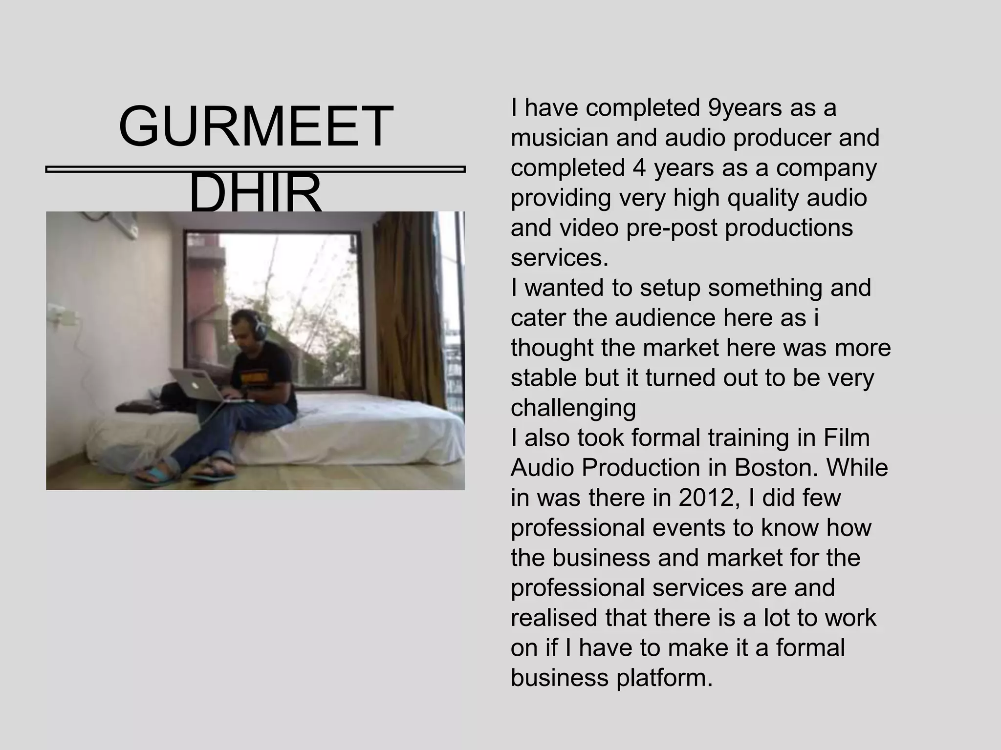 GURMEET
DHIR
I have completed 9years as a
musician and audio producer and
completed 4 years as a company
providing very high quality audio
and video pre-post productions
services.
I wanted to setup something and
cater the audience here as i
thought the market here was more
stable but it turned out to be very
challenging
I also took formal training in Film
Audio Production in Boston. While
in was there in 2012, I did few
professional events to know how
the business and market for the
professional services are and
realised that there is a lot to work
on if I have to make it a formal
business platform.
 