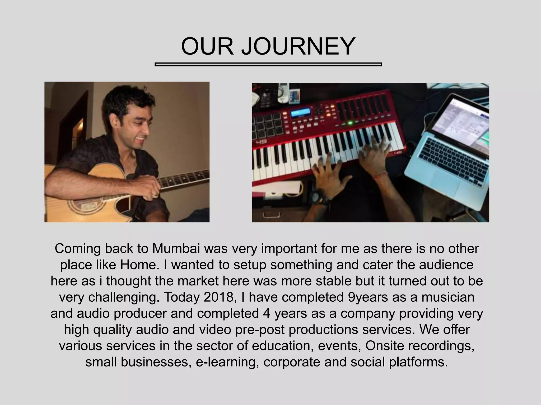 OUR JOURNEY
Coming back to Mumbai was very important for me as there is no other
place like Home. I wanted to setup something and cater the audience
here as i thought the market here was more stable but it turned out to be
very challenging. Today 2018, I have completed 9years as a musician
and audio producer and completed 4 years as a company providing very
high quality audio and video pre-post productions services. We offer
various services in the sector of education, events, Onsite recordings,
small businesses, e-learning, corporate and social platforms.
 
