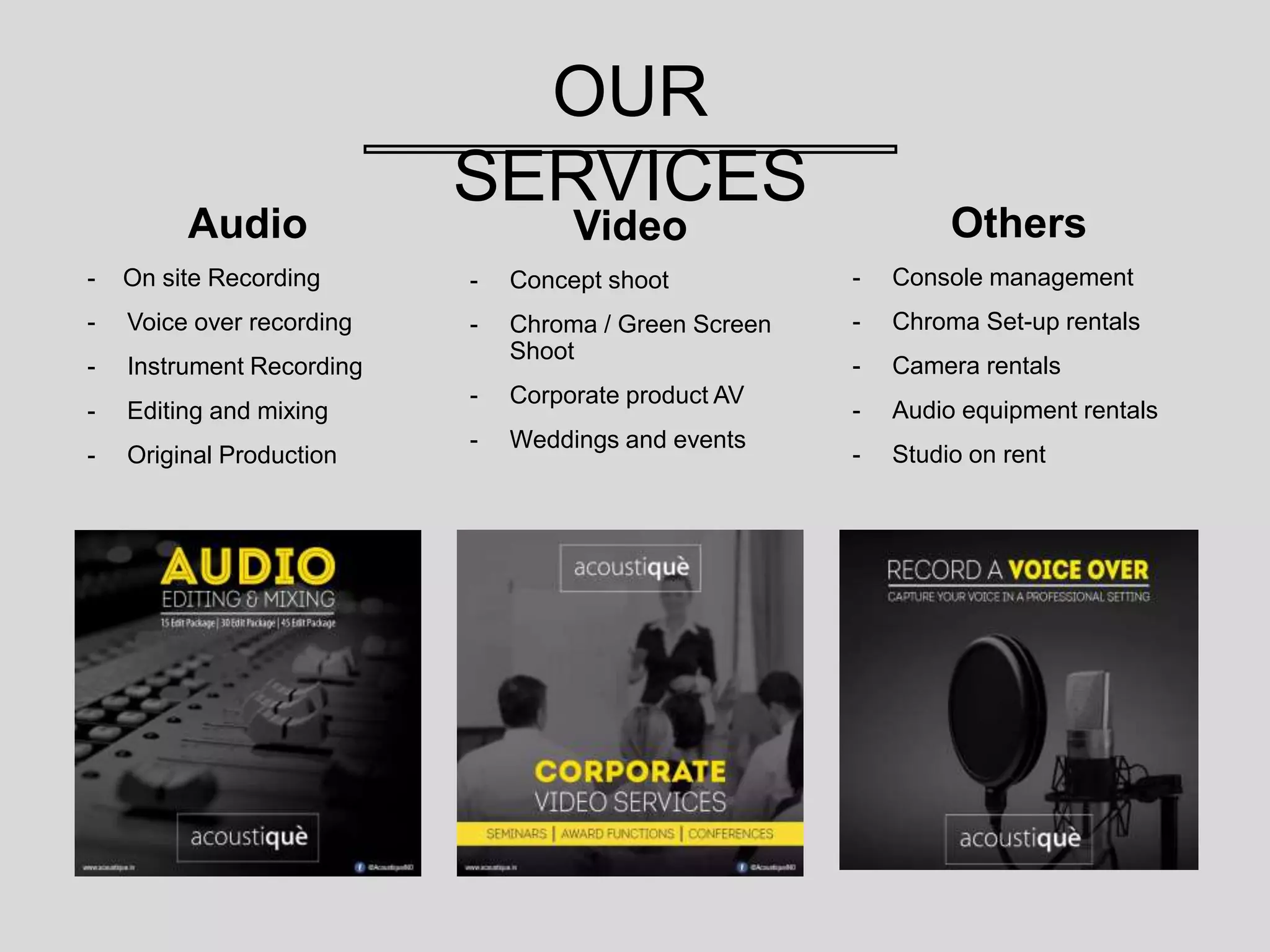 OUR
SERVICES
Audio
- On site Recording
- Voice over recording
- Instrument Recording
- Editing and mixing
- Original Production
Video
- Concept shoot
- Chroma / Green Screen
Shoot
- Corporate product AV
- Weddings and events
Others
- Console management
- Chroma Set-up rentals
- Camera rentals
- Audio equipment rentals
- Studio on rent
 