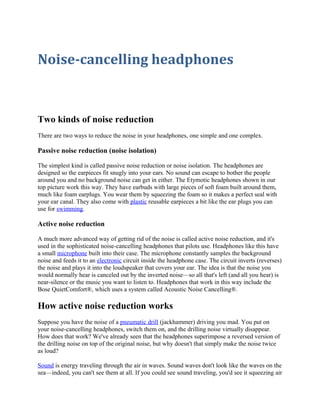 Noise-cancelling headphones 
Two kinds of noise reduction 
There are two ways to reduce the noise in your headphones, one simple and one complex. 
Passive noise reduction (noise isolation) 
The simplest kind is called passive noise reduction or noise isolation. The headphones are 
designed so the earpieces fit snugly into your ears. No sound can escape to bother the people 
around you and no background noise can get in either. The Etymotic headphones shown in our 
top picture work this way. They have earbuds with large pieces of soft foam built around them, 
much like foam earplugs. You wear them by squeezing the foam so it makes a perfect seal with 
your ear canal. They also come with plastic reusable earpieces a bit like the ear plugs you can 
use for swimming. 
Active noise reduction 
A much more advanced way of getting rid of the noise is called active noise reduction, and it's 
used in the sophisticated noise-cancelling headphones that pilots use. Headphones like this have 
a small microphone built into their case. The microphone constantly samples the background 
noise and feeds it to an electronic circuit inside the headphone case. The circuit inverts (reverses) 
the noise and plays it into the loudspeaker that covers your ear. The idea is that the noise you 
would normally hear is canceled out by the inverted noise—so all that's left (and all you hear) is 
near-silence or the music you want to listen to. Headphones that work in this way include the 
Bose QuietComfort®, which uses a system called Acoustic Noise Cancelling®. 
How active noise reduction works 
Suppose you have the noise of a pneumatic drill (jackhammer) driving you mad. You put on 
your noise-cancelling headphones, switch them on, and the drilling noise virtually disappear. 
How does that work? We've already seen that the headphones superimpose a reversed version of 
the drilling noise on top of the original noise, but why doesn't that simply make the noise twice 
as loud? 
Sound is energy traveling through the air in waves. Sound waves don't look like the waves on the 
sea—indeed, you can't see them at all. If you could see sound traveling, you'd see it squeezing air 
 