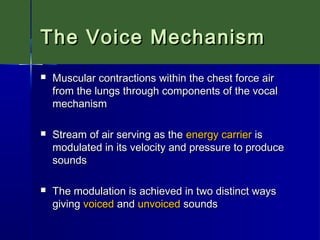 The Voice Mechanism


Muscular contractions within the chest force air
from the lungs through components of the vocal
mechanism



Stream of air serving as the energy carrier is
modulated in its velocity and pressure to produce
sounds



The modulation is achieved in two distinct ways
giving voiced and unvoiced sounds

 