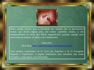 Outro grande entrave para a felicidade dos homens são os preconceitos
morais que levam alguns pais, por meros caprichos sociais, a não
compreenderem as dores dos filhos, negando-lhes guarida, quando mais
necessitam de amparo, de afeto, e de compreensão.
Muita Paz!
Meu Blog: http://espiritual-espiritual.blogspot.com.br
Com estudos comentados de O Livro dos Espíritos e de O Evangelho
Segundo o Espiritismo. A página Espiritismo para iniciantes está sendo
revisada e, conta agora, com ilustrações.
 