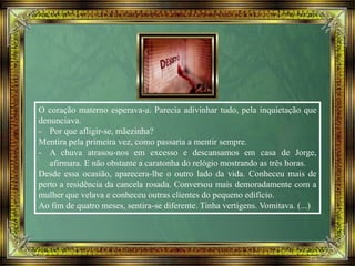 O coração materno esperava-a. Parecia adivinhar tudo, pela inquietação que
denunciava.
- Por que afligir-se, mãezinha?
Mentira pela primeira vez, como passaria a mentir sempre.
- A chuva atrasou-nos em excesso e descansamos em casa de Jorge,
afirmara. E não obstante a caratonha do relógio mostrando as três horas.
Desde essa ocasião, aparecera-lhe o outro lado da vida. Conheceu mais de
perto a residência da cancela rosada. Conversou mais demoradamente com a
mulher que velava e conheceu outras clientes do pequeno edifício.
Ao fim de quatro meses, sentira-se diferente. Tinha vertigens. Vomitava. (...)
 