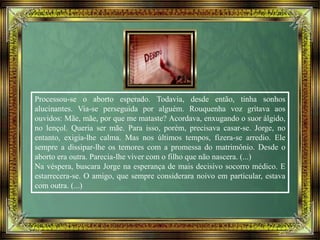 Processou-se o aborto esperado. Todavia, desde então, tinha sonhos
alucinantes. Via-se perseguida por alguém. Rouquenha voz gritava aos
ouvidos: Mãe, mãe, por que me mataste? Acordava, enxugando o suor álgido,
no lençol. Queria ser mãe. Para isso, porém, precisava casar-se. Jorge, no
entanto, exigia-lhe calma. Mas nos últimos tempos, fizera-se arredio. Ele
sempre a dissipar-lhe os temores com a promessa do matrimônio. Desde o
aborto era outra. Parecia-lhe viver com o filho que não nascera. (...)
Na véspera, buscara Jorge na esperança de mais decisivo socorro médico. E
estarrecera-se. O amigo, que sempre considerara noivo em particular, estava
com outra. (...)
 