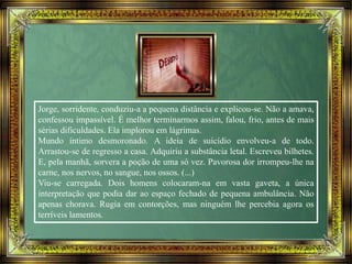 Jorge, sorridente, conduziu-a a pequena distância e explicou-se. Não a amava,
confessou impassível. É melhor terminarmos assim, falou, frio, antes de mais
sérias dificuldades. Ela implorou em lágrimas.
Mundo íntimo desmoronado. A ideia de suicídio envolveu-a de todo.
Arrastou-se de regresso a casa. Adquiriu a substância letal. Escreveu bilhetes.
E, pela manhã, sorvera a poção de uma só vez. Pavorosa dor irrompeu-lhe na
carne, nos nervos, no sangue, nos ossos. (...)
Viu-se carregada. Dois homens colocaram-na em vasta gaveta, a única
interpretação que podia dar ao espaço fechado de pequena ambulância. Não
apenas chorava. Rugia em contorções, mas ninguém lhe percebia agora os
terríveis lamentos.
 