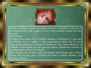 Lembrou, aturdida, o aborto, os sonhos, a tortura e o suicídio, e esforçou-se
terrivelmente para voltar e erguer de novo o corpo tombado na mesa fria. Mas
era tarde.
REFLEXÃO:
O capítulo mais longo de O Evangelho Segundo o Espiritismo é o que trata
das aflições, isto é, o capítulo V, Bem aventurados os aflitos. Ele é o mais
longo porque apresenta a realidade do homem na Terra, planeta de provas e
expiações, e fala daquilo que todos que aqui estamos, entendemos, vivemos, e
experimentamos as dores e as aflições.
Bem sabemos, que as dores morais são sempre mais intensas que as dores
físicas, uma vez que, para a primeira não existe o remédio imediato, que
ameniza e suaviza.
 