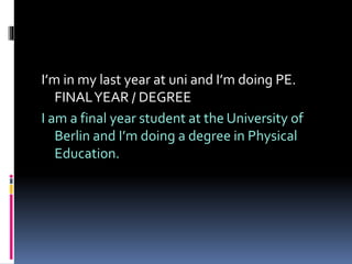 I’m in my last year at uni and I’m doing PE.
FINALYEAR / DEGREE
I am a final year student at the University of
Berlin and I’m doing a degree in Physical
Education.
 