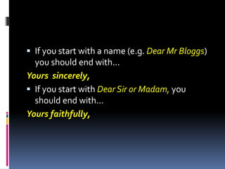  If you start with a name (e.g. Dear Mr Bloggs)
you should end with...
Yours sincerely,
 If you start with Dear Sir or Madam, you
should end with...
Yours faithfully,
 