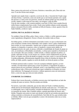 Deus, numa coisa universal, no Universo, feminino e masculino, pois, Deus não tem
sexo. É um dos Orixás mais antigos.
Apoiado num cajado ritual, o opaxôro, ou árvore da vida, o Ancestral da Criação surge
sob duas formas. A primeira, como um ancião que se movimenta apoiado com a ajuda
das pessoas e a outra como um guerreiro, amante de inhame pilado que luta armado de
escudo, espada e exibe numa de suas mãos, sua insígnia, a mão de pilão.
Uma de suas comidas, o ebô, nomeia também a sua festa. O Ebô é uma comida feita de
milho branco simplesmente bem cozido. Oxalá come também inhame cozido amassado,
akassá, uma pasta feita de milho, enrolada na folha de banana, e ekuru, iguaria à base de
feijão fradinho, cozida no vapor.
GRÃOS, FRUTAS, RAÍZES E FOLHAS
No cardápio à base de folhas, grãos, frutas e raízes, o feijão e o milho aparecem quase
como ingredientes obrigatórios. Oxossi e Ossain vão receber todas as frutas.
Em linhas gerais, os Orixás elementares associados à terra e os que se relacionam com
estes reclamam comidas menos elaboradas, mais simples: raízes e grãos simplesmente
bem cozidos, às vezes amassados. Aqueles que se ligam a momentos de passagens, de
rupturas, às migrações, às guerras, como os caçadores, comem muito rápido, na
linguagem do povo de santo, às presas, refletindo a instabilidade da fixação do grupo no
solo, as resistências e dificuldades encontradas, o esforço para expandir as fronteiras de
sua civilização: São suas comidas: o milho torrado, o inhame espetado de palitos, ou
assado, sapecado no fogo, ou até mesmo cru, cortado e posto simplesmente nos pés do
Orixá, ou regado com azeite-de-dendê ou jogado a seus pés, como é o caso de Oxoguiã.
Comidas preparadas, diferentemente daquelas feitas à base de farinhas de inhame, de
milho, de feijão, quiabo, regadas no azeite-de-dendê, em forma de pastas ou fritas.
O inhame permeia todos os pratos. Com ele se prepara múltiplas iguarias, as mais
variadas, servindo desde suporte para se fazer um paliteiro, à ingrediente de papas e
massas através de seu cozimento, refletindo, assim, a sua importância social e cultural
conhecida por toda a África pré-colonial que ergeu verdadeiras civilizações em torno
deste tubérculo. Na linguagem do terreiro, o inhame aparecerá como um instrumento
forte e, como tal, algo que entra em toda culinária.
UM BRINDE ÀS COMIDAS
Embora fuja à nossa discussão, as bebidas exercem uma vital importância ao lado das
comidas de santo no terreiro. Não há comida sem bebida.
No terreiro, é por todos conhecido, que um dos tabus de Oxalá é a bebida alcoólica,
obtida através da fermentação independente do método usado para isso . O Criador teria
se embriagado com o vinho de palma, extraído do dendezeiro, após furar o seu tronco,
no momento da criação. Mas é também sabida, a grande apreciação de Ossain, pela
bebida. Ninguém ousa entrar no mato sem desejar ao lado de sua comida uma garrafa ou
cabaça contendo os elementos de sua preferência. Sem falar de Exu, que reclama todas
as bebidas. Beber é um ato que acompanha o comer e há momentos onde isso se torna
imprescindível.
 