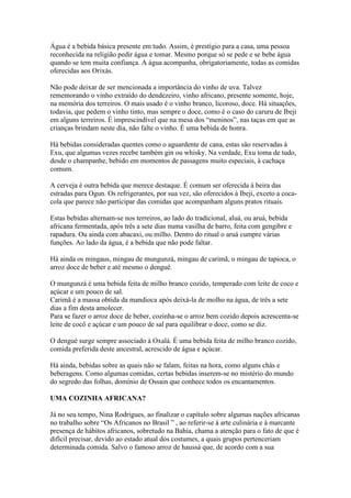 Água é a bebida básica presente em tudo. Assim, é prestígio para a casa, uma pessoa
reconhecida na religião pedir água e tomar. Mesmo porque só se pede e se bebe água
quando se tem muita confiança. A água acompanha, obrigatoriamente, todas as comidas
oferecidas aos Orixás.
Não pode deixar de ser mencionada a importância do vinho de uva. Talvez
rememorando o vinho extraído do dendezeiro, vinho africano, presente somente, hoje,
na memória dos terreiros. O mais usado é o vinho branco, licoroso, doce. Há situações,
todavia, que pedem o vinho tinto, mas sempre o doce, como é o caso do caruru de Ibeji
em alguns terreiros. É imprescindível que na mesa dos “meninos”, nas taças em que as
crianças brindam neste dia, não falte o vinho. É uma bebida de honra.
Há bebidas consideradas quentes como o aguardente de cana, estas são reservadas à
Exu, que algumas vezes recebe também gin ou whisky. Na verdade, Exu toma de tudo,
desde o champanhe, bebido em momentos de passagens muito especiais, à cachaça
comum.
A cerveja é outra bebida que merece destaque. É comum ser oferecida à beira das
estradas para Ogun. Os refrigerantes, por sua vez, são oferecidos à Ibeji, exceto a coca-
cola que parece não participar das comidas que acompanham alguns pratos rituais.
Estas bebidas alternam-se nos terreiros, ao lado do tradicional, aluá, ou aruá, bebida
africana fermentada, após três a sete dias numa vasilha de barro, feita com gengibre e
rapadura. Ou ainda com abacaxi, ou milho. Dentro do ritual o aruá cumpre várias
funções. Ao lado da água, é a bebida que não pode faltar.
Há ainda os mingaus, mingau de mungunzá, mingau de carimã, o mingau de tapioca, o
arroz doce de beber e até mesmo o dengué.
O mungunzá é uma bebida feita de milho branco cozido, temperado com leite de coco e
açúcar e um pouco de sal.
Carimã é a massa obtida da mandioca após deixá-la de molho na água, de três a sete
dias a fim desta amolecer.
Para se fazer o arroz doce de beber, cozinha-se o arroz bem cozido depois acrescenta-se
leite de cocô e açúcar e um pouco de sal para equilibrar o doce, como se diz.
O dengué surge sempre associado à Oxalá. É uma bebida feita de milho branco cozido,
comida preferida deste ancestral, acrescido de água e açúcar.
Há ainda, bebidas sobre as quais não se falam, feitas na hora, como alguns chás e
beberagens. Como algumas comidas, certas bebidas inserem-se no mistério do mundo
do segredo das folhas, domínio de Ossain que conhece todos os encantamentos.
UMA COZINHA AFRICANA?
Já no seu tempo, Nina Rodrigues, ao finalizar o capítulo sobre algumas nações africanas
no trabalho sobre “Os Africanos no Brasil ” , ao referir-se à arte culinária e à marcante
presença de hábitos africanos, sobretudo na Bahia, chama a atenção para o fato de que é
difícil precisar, devido ao estado atual dos costumes, a quais grupos pertenceriam
determinada comida. Salvo o famoso arroz de haussá que, de acordo com a sua
 