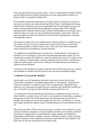 como tais, apresentam-se como algo criativo. Assim, é completamente arbitrário buscar
precisar datas para essa culinária, entendendo esta como algo parado, fechado, se o
próprio tempo se incumbiu de dinamizá-la.
Neste trabalho dinamizado pelo tempo, é essencial chamar a atenção para um fato de
que poucos se deram conta, além do etnólogo Pierre Verger: a participação do Oceano
como um fator de ligação, mais que de separação.9 Não se pode esquecer que por ele,
vieram várias permutas alimentares trazidas pelos europeus para o Novo Mundo,
entraram muitos elementos africanos que voltaram abrasileirados de uma Nação onde o
elemento negro era os pés e as mãos, parafraseando Antonil, e mais ainda, onde era
quase que impossível após três séculos de convivência não impregnarem a sociedade
com profundas marcas.
Era impossível, diante dos novos quadros sócio- culturais, políticos e econômicos, que
estes modos de fazer, técnicas e maneiras das diversas etnias africanas, não fossem
visivelmente sentidas, ao lado de tantos outros. Bem como não terem incorporado
outros elementos da sociedade que estavam inseridas.
As condições de possibilidade para se pensar uma “cozinha africana” não podem ser
pensadas a nível cronológico, assim como não pode prescindir desse tempo. Elas vão
acontecendo, se dando, de acordo com o tipo de situação servil ou livre e o lugar em que
vivia o africano, variando, desde o primeiro momento em que dividiu a cozinha com a
cunhã, até quando pode, ante às novas condições suscitadas pelo processo histórico,
negociar com um tabuleiro.
Certamente será, sobretudo, na cidade, a partir do século XVIII que estes usos e abusos
mais poderão ser sentidos, seja nas mesas ou nas ruas como mercadoria cantada.
“COZINHA É LUGAR DE TRUQUE”
Seja fazendo o uso de ingredientes nacionais ou de outros vindos do além mar,
conservando, recriando ou inventando alguns pratos, a “africanidade” sugerida pelos
pratos que compõem “a cozinha de santo” não se explicam pelos ingredientes que
entram na sua composição, mas pelas técnicas, maneiras, pelo tratamento recebido por
eles. A Cozinha é um lugar de ritual. Bastide assinalou muito bem isso:
“A cozinha não é feita unicamente por mãos peritas; a cozinheira nela põe, com suas
mãos, também o coração- como o diz- Isto é, seus complexos, traumatismos, recalques e
pensamentos secretos. Se ela não permite que estranhos penetrem no local de seu
trabalho, não é apenas por ser ele um santuário do qual ela é a sacerdotisa, e a cozinha
uma religião da qual ela celebra o ritual. É também porque ela aí está inteiramente nua.”
10
Não se trata de voltar à África, mas fazer com que a comida se faça “africana”, ou seja,
remonte a histórias e passagens, visões de mundo associadas aos Ancestrais, princípios
universais ou Antepassados, aos primórdios dos tempos quando estes fundaram a
humanidade, constituíram as cidades e criaram os diferentes grupos. Visões de mundo
juntadas à inúmeras outras experiências históricas constituídas no Novo Mundo É este
fazer, que faz com que tal comida seja comida de santo.
 