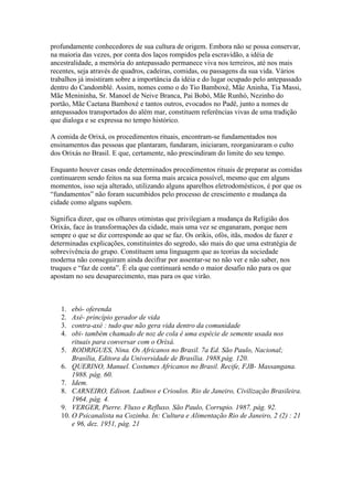 profundamente conhecedores de sua cultura de origem. Embora não se possa conservar,
na maioria das vezes, por conta dos laços rompidos pela escravidão, a idéia de
ancestralidade, a memória do antepassado permanece viva nos terreiros, até nos mais
recentes, seja através de quadros, cadeiras, comidas, ou passagens da sua vida. Vários
trabalhos já insistiram sobre a importância da idéia e do lugar ocupado pelo antepassado
dentro do Candomblé. Assim, nomes como o do Tio Bamboxé, Mãe Aninha, Tia Massi,
Mãe Menininha, Sr. Manoel de Neive Branca, Pai Bobó, Mãe Runhó, Nezinho do
portão, Mãe Caetana Bamboxé e tantos outros, evocados no Padê, junto a nomes de
antepassados transportados do além mar, constituem referências vivas de uma tradição
que dialoga e se expressa no tempo histórico.
A comida de Orixá, os procedimentos rituais, encontram-se fundamentados nos
ensinamentos das pessoas que plantaram, fundaram, iniciaram, reorganizaram o culto
dos Orixás no Brasil. E que, certamente, não prescindiram do limite do seu tempo.
Enquanto houver casas onde determinados procedimentos rituais de preparar as comidas
continuarem sendo feitos na sua forma mais arcaica possível, mesmo que em alguns
momentos, isso seja alterado, utilizando alguns aparelhos eletrodomésticos, é por que os
“fundamentos” não foram sucumbidos pelo processo de crescimento e mudança da
cidade como alguns supõem.
Significa dizer, que os olhares otimistas que privilegiam a mudança da Religião dos
Orixás, face às transformações da cidade, mais uma vez se enganaram, porque nem
sempre o que se diz corresponde ao que se faz. Os orikis, ofós, itãs, modos de fazer e
determinadas explicações, constituintes do segredo, são mais do que uma estratégia de
sobrevivência do grupo. Constituem uma linguagem que as teorias da sociedade
moderna não conseguiram ainda decifrar por assentar-se no não ver e não saber, nos
truques e “faz de conta”. É ela que continuará sendo o maior desafio não para os que
apostam no seu desaparecimento, mas para os que virão.
1. ebó- oferenda
2. Axé- princípio gerador de vida
3. contra-axé : tudo que não gera vida dentro da comunidade
4. obi- também chamado de noz de cola é uma espécie de semente usada nos
rituais para conversar com o Orixá.
5. RODRIGUES, Nina. Os Africanos no Brasil. 7a Ed. São Paulo, Nacional;
Brasília, Editora da Universidade de Brasília. 1988.pág. 120.
6. QUERINO, Manuel. Costumes Africanos no Brasil. Recife, FJB- Massangana.
1988. pág. 60.
7. Idem.
8. CARNEIRO, Edison. Ladinos e Crioulos. Rio de Janeiro, Civilização Brasileira.
1964. pág. 4.
9. VERGER, Pierre. Fluxo e Refluxo. São Paulo, Corrupio. 1987. pág. 92.
10. O Psicanalista na Cozinha. In: Cultura e Alimentação Rio de Janeiro, 2 (2) : 21
e 96, dez. 1951, pág. 21
 