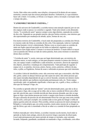 Assim, falar sobre esta comida, suas relações, circunscrevê-la dentro de um espaço,
momento, consiste num dos nossos principais desafios. Enfrentá-lo, é o que tentamos
fazer sob o título: A Cozinha, os Orixás e os truques: entre a invenção e recriação onde
o tempo não pára...
“CANDOMBLÉ MESMO É COZINHA...”
Dentro do universo do Candomblé, a cozinha merece uma atenção especial, por ser um
dos espaços onde se passa e se constitui o sagrado. Tudo nela remete a esta dimensão.
Assim, “A cozinha de santo” aparece sempre como algo distinto, separado da cozinha
do dia a dia. Separada na sua grande maioria, não por limites externos, mas internos que
são representados por mudanças de atitude, ações, formas de uso, etc.
Em muitos terreiros de Candomblé, o local onde são preparadas as comidas dos Orixás
é o mesmo onde são feitas as comidas do dia a dia. Esta separação, todavia é realizada
de forma bastante visível e determinada. Muitas vezes se reserva para as comidas de
santo um fogão especial que pode ser de lenha ou industrial, enquanto a outra
permanece num fogão menor. Comum é se trocar de horários. É muito difícil se mexer
com as panelas dos Orixás ao lado de outras panelas, bem como misturar os utensílios
destas duas cozinhas.
“ Cozinha do santo” é, assim, mais que um lugar determinado que, em terreiros de
estrutura maior, os mais antigos, se tem para preparar somente os pratos dos Orixás e,
sim, um espaço criado e redefinido a cada momento, no terreiro, através da separação
dos objetos, utensílios e mudanças de comportamento. Tudo participa do sagrado: o
espaço em si, as panelas, travessas, pratos, bacias, cestos, peneiras, colheres de pau,
ralos, o pilão, as frigideiras, formas de assar e sobretudo as pessoas que nele transitam.
A cozinha é cheia de interdições como: não conversar mais que o necessário, não falar
alto, gritar, cantar ou dançar músicas que não sejam do santo; não entrar pessoas que
não sejam iniciadas-dependendo do que se estiver fazendo, somente um número muito
restrito-não admitir que mulheres menstruadas permaneçam nela, etc. Neste espaço
sacralizado, tudo vai ganhando significado: a bacia que cai, o garfo, a faca, a colher, o
óleo que faz fumaçar o fogo, etc.
Na cozinha se aprende além do “ponto” certo de determinado prato, que não se dá as
costas para o fogo, não se joga sal no chão, não se mexe comida de Orixá com colher
que não seja de pau, que a comida mexida por duas pessoas desanda, que não se joga
água no fogo e que muitas pessoas por terem o sangue ruim fazem a comida desandar.
Ou que a presença de pessoas de um determinado Orixá faz com que uma certa comida
não dê certo, como por exemplo: em cozinha onde se tem gente de Xangô o milho de
pipoca queima antes de estourar. Pela cozinha, entram as pessoas de maior prestígio na
Religião e é nela própria que, em certas ocasiões, muito antes mesmo de se chegar no
peji do Orixá, que este é consultado a fim de se saber se a comida foi bem preparada ou
não.
Embora marcada por vários limites, a cozinha é mesmo escola mestra, local onde se
aprende as lições mais antigas, através do exercício longo e paciente da observação.
Local onde permanecem por maior período de tempo os iniciados, seja varrendo,
lavando, limpando, guardando, acendendo ou mantendo o fogo, cozinhando, com olhos
 