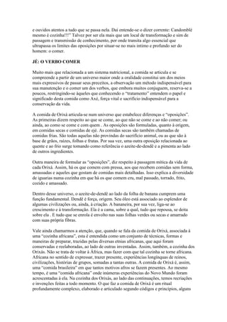e ouvidos atentos a tudo que se passa nela. Daí entende-se o dizer corrente: Candomblé
mesmo é cozinha!!!” Talvez por ser ela mais que um local de transformação e sim de
passagem e transmissão de conhecimento, por onde transita algo essencial que
ultrapassa os limites das oposições por situar-se no mais intimo e profundo ser do
homem: o comer.
JÉ: O VERBO COMER
Muito mais que relacionada a um sistema nutricional, a comida se articula e se
compreende a partir de um universo maior onde a oralidade constitui um dos meios
mais expressivos de passar seus preceitos, a observação um método indispensável para
sua manutenção e o comer um dos verbos, que embora muitos conjuguem, reserva-se a
poucos, restringindo-se àqueles que conhecendo o “tratamento” entendem o papel e
significado desta comida como Axé, força vital e sacrifício indispensável para a
conservação da vida.
A comida de Orixá articula-se num universo que estabelece diferenças e “oposições”.
As primeiras dizem respeito ao que se come, ao que não se come e ao não comer; ou
ainda, ao como se come e com quem . As oposições são formuladas, quanto à origem,
em comidas secas e comidas de ejé. As comidas secas são também chamadas de
comidas frias. São todas aquelas não provindas do sacrifício animal, ou as que são à
base de grãos, raízes, folhas e frutas. Por sua vez, uma outra oposição relacionada ao
quente e ao frio surge tomando como referência o azeite-de-dendê e a pimenta ao lado
de outros ingredientes.
Outra maneira de formular as “oposições”, diz respeito à passagem mítica da vida de
cada Orixá. Assim, há os que comem com pressa, aos que recebem comidas sem forma,
amassadas e aqueles que gostam de comidas mais detalhadas. Isso explica a diversidade
de iguarias numa cozinha em que há os que comem cru, mal passado, torrado, frito,
cozido e amassado.
Dentro desse universo, o azeite-de-dendê ao lado da folha de banana cumprem uma
função fundamental. Dendê é força, origem. Seu óleo está associado ao esplendor de
algumas civilizações ou, ainda, à criação. A bananeira, por sua vez, liga-se ao
crescimento e à transformação. Ela é a cama, sobre a qual, tudo que repousa, se deita
sobre ela . E tudo que se enrola é envolto nas suas folhas verdes ou secas e amarrado
com suas própria fibras.
Vale ainda chamarmos a atenção, que, quando se fala da comida de Orixá, associada à
uma “cozinha africana”, esta é entendida como um conjunto de técnicas, formas e
maneiras de preparar, trazidas pelas diversas etnias africanas, que aqui foram
conservadas e reelaboradas, ao lado de outras inventadas. Assim, também, a cozinha dos
Orixás. Não se trata de voltar à África, mas fazer com que tal cozinha se torne africana.
Africana no sentido de expressar, trazer presente, experiências longínquas de reinos,
civilizações, histórias de grupos, somadas a tantas outras. A comida de Orixá é, assim,
uma “comida brasileira” em que tantos motivos afros se fazem presentes. Ao mesmo
tempo, é uma “comida africana” onde inúmeras experiências do Novo Mundo foram
acrescentadas à ela. Na cozinha dos Orixás, ao lado das continuações, temos recriações
e invenções feitas a todo momento. O que faz a comida de Orixá é um ritual
profundamente complexo, elaborado e articulado segundo códigos e princípios, alguns
 
