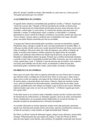 deles de “porque” perdido no tempo. Daí entender-se, mais uma vez, a frase que diz: “
Tem gente que pensa que é só comida.”
A SACERDOTISA DA COMIDA
O segredo desta culinária é comandado pela guardiã da cozinha, a Yabassê. Aquela que
“muito faz e pouco fala.” Quando se fala da sacerdotisa da comida, as formas mais
antigas de transmissão do conhecimento trazida pelas diversas etnias africanas vão ser
evocadas: a observação e a convivência. E o mestre dos mestres será mais uma vez
chamado: o tempo. O conhecimento ritual, o respeito, a criatividade e o comando
apresentam-se como o perfil da Yabassê e orientam à sua escolha, mesmo que, hoje, nos
“novos tempos,” poucas sejam as mulheres que se disponham a tal cargo; não pelo
gosto, mas pelas funções assumidas por elas na sociedade.
A imagem da Yabassê apresentada pelos sacerdotes, remonta aos primórdios, quando
Olodumaré, Deus, entregou o poder de criar e de tudo transformar às Grandes Mães. A
velha que cozinha, divide, assim com o poder ancestral feminino esta força, assim como
todas as mulheres. Daí recair sobre ela o tabu da impureza, que reflete as relações de
poder, as tensões entre homem e mulher expressas em alguns mitos da sociedade
yorubá, num ambiente onde embora sua função seja de procriar, ela goza de plena
liberdade e independência dentro do grupo. Permitir que a mulher menstruada manipule
a comida é expor toda a comunidade ao poder das Mães Ancestrais, que serve tanto para
o bem, quanto para o mal. A Yabassê é, uma das pessoas que no terreiro, mais expressa
essa força, pois trabalha com ela dia e noite, ao manipular a colher de pau para
transformar grãos e alimentar tudo e todos, conservando, recriando e inventando.
OS ORIXÁS E SUAS COMIDAS
Para o povo de santo, falar sobre as iguarias oferecidas aos seus Orixás não é o mesmo
que informar sobre o cardápio de um dia de festa. Dizer as coisas que o santo come é
quase como revelar um segredo, um espaço de foro íntimo de cada terreiro. A ausência
de muitos pratos, a presença destes sem nomes, silêncios, lapsos de memória, muitas
vezes, antes de ilustrarem um desconhecimento, constituem parte de um saber, muito
especial, guardado pelos mais antigos na religião, a que só poucos tem acesso. Bastante
impressionante o que certa vez ouvi de uma Yalorixá: “ a Yabassê é aquela que muito
faz e pouco fala”.
O não falar insere-se no contexto onde a oralidade constitui um dos veículos mais fortes
de transmissão do conhecimento, os chamados segredos, fuxicos de santo, ensinamentos
rituais, fundamentais, na sua grande maioria balbuciados no ouvido do iniciado, ou
passado em palavras incompreensíveis e fórmulas incompletas.
As comidas oferecidas no terreiro aparecem sempre como algo particular, pertinente
àquela casa. Receitas pela metade, pratos sem nomes, queixas e justificativas somam-se,
ao lado de recriações, a todo instante, no fogão dominado pela Yabassê.
Da África, os Orixás vieram de diferentes lugares, antigos reinos africanos, muitos deles
inimigos. Diferentemente das suas regiões de origem, o culto dos Orixás no Brasil,
antes de estar ligado à uma família, uma confraria, foi ampliado e praticado num mesmo
 