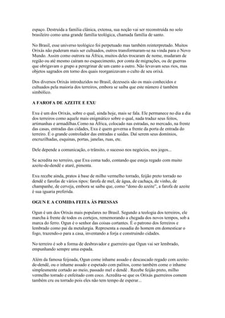 espaço. Destruída a família clânica, extensa, sua noção vai ser reconstruída no solo
brasileiro como uma grande família teológica, chamada família de santo.
No Brasil, esse universo teológico foi perpetuado mas também reinterpretado. Muitos
Orixás não puderam mais ser cultuados, outros transformaram-se na vinda para o Novo
Mundo. Assim como outrora na África, muitos deles trocaram de nome, mudaram de
região ou até mesmo caíram no esquecimento, por conta de migrações, ou de guerras
que obrigavam o grupo a peregrinar de um canto a outro. Não levavam seus rios, mas
objetos sagrados em torno dos quais reorganizavam o culto de seu orixá.
Dos diversos Orixás introduzidos no Brasil, dezesseis são os mais conhecidos e
cultuados pela maioria dos terreiros, embora se saiba que este número é também
simbólico.
A FAROFA DE AZEITE E EXU
Exu é um dos Orixás, sobre o qual, ainda hoje, mais se fala. Ele permanece no dia a dia
dos terreiros como aquele mais enigmático sobre o qual, nada traduz seus feitos,
artimanhas e armadilhas.Como na África, colocado nas estradas, no mercado, na frente
das casas, entradas das cidades, Exu é quem governa a frente da porta de entrada do
terreiro. É o grande controlador das entradas e saídas. Daí serem seus domínios,
encruzilhadas, esquinas, portas, janelas, ruas, etc.
Dele depende a comunicação, o trânsito, o sucesso nos negócios, nos jogos...
Se acredita no terreiro, que Exu coma tudo, contando que esteja regado com muito
azeite-de-dendê e ataré, pimenta.
Exu recebe ainda, pratos á base de milho vermelho torrado, feijão preto torrado no
dendê e farofas de vários tipos: farofa de mel, de água, de cachaça, de vinho, de
champanhe, de cerveja, embora se saiba que, como “dono do azeite”, a farofa de azeite
é sua iguaria preferida.
OGUN E A COMIDA FEITA ÀS PRESSAS
Ogun é um dos Orixás mais populares no Brasil. Segundo a teologia dos terreiros, ele
marcha à frente de todos os cortejos, rememorando a chegada dos novos tempos, sob a
marca do ferro. Ogun é o senhor das coisas cortantes. É o patrono dos ferreiros e
lembrado como pai da metalurgia. Representa a ousadia do homem em domesticar o
fogo, trazendo-o para a casa, inventando a forja e construindo cidades.
No terreiro é sob a forma de desbravador e guerreiro que Ogun vai ser lembrado,
empunhando sempre uma espada.
Além da famosa feijoada, Ogun come inhame assado e descascado regado com azeite-
de-dendê, ou o inhame assado e espetado com palitos, como também come o inhame
simplesmente cortado ao meio, passado mel e dendê . Recebe feijão preto, milho
vermelho torrado e enfeitado com coco. Acredita-se que os Orixás guerreiros comem
também cru ou torrado pois eles não tem tempo de esperar...
 
