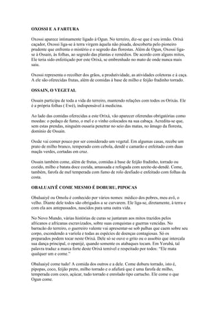 OXOSSI E A FARTURA
Oxossi aparece intimamente ligado à Ogun. No terreiro, diz-se que é seu irmão. Orixá
caçador, Oxossi liga-se à terra virgem àquela não pisada, descoberta pelo pioneiro
prudente que enfrenta o mistério e o segredo das florestas. Além de Ogun, Oxossi liga-
se à Ossain, às folhas, ao segredo das plantas e remédios. De acordo com alguns mitos,
Ele teria sido enfeitiçado por este Orixá, se embrenhado no mato de onde nunca mais
saiu.
Oxossi representa o recolher dos grãos, a produtividade, as atividades coletoras e à caça.
A ele são oferecidas frutas, além de comidas à base de milho e feijão fradinho torrado.
OSSAIN, O VEGETAL
Ossain participa de toda a vida do terreiro, mantendo relações com todos os Orixás. Ele
é a própria folhas ( Ewé), indispensável à medicina.
Ao lado das comidas oferecidas a este Orixá, vão aparecer oferendas obrigatórias como
moedas: o pedaço de fumo, o mel e o vinho colocados na sua cabaça. Acredita-se que,
sem estas prendas, ninguém ousaria penetrar no seio das matas, no âmago da floresta,
domínio de Ossain.
Ossãe vai comer pouco por ser considerado um vegetal. Em algumas casas, recebe um
prato de milho branco, temperado com cebola, dendê e camarão e enfeitado com duas
maçãs verdes, cortadas em cruz.
Ossain também come, além de frutas, comidas à base de feijão fradinho, torrado ou
cozido, milho e batata doce cozida, amassada e refogada com azeite-de-dendê. Come,
também, farofa de mel temperada com fumo de rolo desfiado e enfeitado com folhas da
costa.
OBALUAIYÊ COME MESMO É DOBURU, PIPOCAS
Obaluaiyê ou Omolu é conhecido por vários nomes: médico dos pobres, meu avô, o
velho. Diante dele todos são obrigados a se curvarem. Ele liga-se, diretamente, à terra e
com ela aos antepassados, nascidos para uma outra vida.
No Novo Mundo, várias histórias de curas se juntaram aos mitos trazidos pelos
africanos e africanas escravizados, sobre suas conquistas e guerras vencidas. No
barracão do terreiro, o guerreiro valente vai apresentar-se sob palhas que caem sobre seu
corpo, escondendo a varíola e todas as espécies de doenças contagiosas. Só os
preparados podem tocar neste Orixá. Dele só se ouve o grito ou o assobio que intercala
sua dança principal, o opanijé, quando somente os atabaques tocam. Em Yorubá, tal
palavra traduz a marca forte deste Orixá temível e respeitado por todos: “Ele mata
qualquer um e come.”
Obaluaiyê come tudo! A comida dos outros e a dele. Come doburu torrado, isto é,
pipopas, coco, feijão preto, milho torrado e o afufurá que é uma farofa de milho,
temperada com coco, açúcar, tudo torrado e enrolado tipo cartucho. Ele come o que
Ogun come.
 