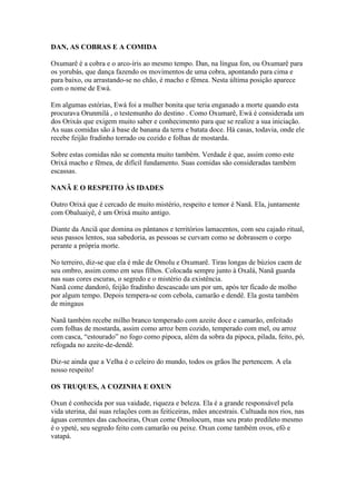 DAN, AS COBRAS E A COMIDA
Oxumarê é a cobra e o arco-íris ao mesmo tempo. Dan, na língua fon, ou Oxumarê para
os yorubás, que dança fazendo os movimentos de uma cobra, apontando para cima e
para baixo, ou arrastando-se no chão, é macho e fêmea. Nesta última posição aparece
com o nome de Ewá.
Em algumas estórias, Ewá foi a mulher bonita que teria enganado a morte quando esta
procurava Orunmilá , o testemunho do destino . Como Oxumarê, Ewá é considerada um
dos Orixás que exigem muito saber e conhecimento para que se realize a sua iniciação.
As suas comidas são à base de banana da terra e batata doce. Há casas, todavia, onde ele
recebe feijão fradinho torrado ou cozido e folhas de mostarda.
Sobre estas comidas não se comenta muito também. Verdade é que, assim como este
Orixá macho e fêmea, de difícil fundamento. Suas comidas são consideradas também
escassas.
NANÃ E O RESPEITO ÀS IDADES
Outro Orixá que é cercado de muito mistério, respeito e temor é Nanã. Ela, juntamente
com Obaluaiyê, é um Orixá muito antigo.
Diante da Anciã que domina os pântanos e territórios lamacentos, com seu cajado ritual,
seus passos lentos, sua sabedoria, as pessoas se curvam como se dobrassem o corpo
perante a própria morte.
No terreiro, diz-se que ela é mãe de Omolu e Oxumarê. Tiras longas de búzios caem de
seu ombro, assim como em seus filhos. Colocada sempre junto à Oxalá, Nanã guarda
nas suas cores escuras, o segredo e o mistério da existência.
Nanã come dandoró, feijão fradinho descascado um por um, após ter ficado de molho
por algum tempo. Depois tempera-se com cebola, camarão e dendê. Ela gosta também
de mingaus
Nanã também recebe milho branco temperado com azeite doce e camarão, enfeitado
com folhas de mostarda, assim como arroz bem cozido, temperado com mel, ou arroz
com casca, “estourado” no fogo como pipoca, além da sobra da pipoca, pilada, feito, pó,
refogada no azeite-de-dendê.
Diz-se ainda que a Velha é o celeiro do mundo, todos os grãos lhe pertencem. A ela
nosso respeito!
OS TRUQUES, A COZINHA E OXUN
Oxun é conhecida por sua vaidade, riqueza e beleza. Ela é a grande responsável pela
vida uterina, daí suas relações com as feiticeiras, mães ancestrais. Cultuada nos rios, nas
águas correntes das cachoeiras, Oxun come Omolocum, mas seu prato predileto mesmo
é o ypeté, seu segredo feito com camarão ou peixe. Oxun come também ovos, efó e
vatapá.
 