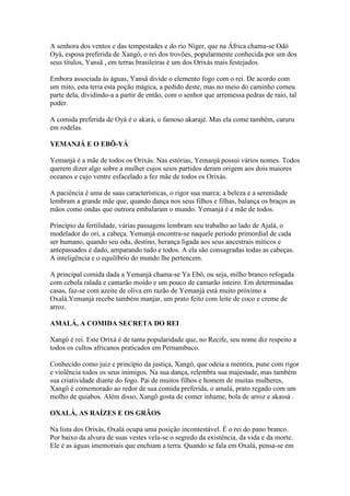 A senhora dos ventos e das tempestades e do rio Níger, que na África chama-se Odò
Oyá, esposa preferida de Xangô, o rei dos trovões, popularmente conhecida por um dos
seus títulos, Yansã , em terras brasileiras é um dos Orixás mais festejados.
Embora associada às águas, Yansã divide o elemento fogo com o rei. De acordo com
um mito, esta teria esta poção mágica, a pedido deste, mas no meio do caminho comeu
parte dela, dividindo-a a partir de então, com o senhor que arremessa pedras de raio, tal
poder.
A comida preferida de Oyá é o akará, o famoso akarajé. Mas ela come também, caruru
em rodelas.
YEMANJÁ E O EBÔ-YÁ
Yemanjá é a mãe de todos os Orixás. Nas estórias, Yemanjá possui vários nomes. Todos
querem dizer algo sobre a mulher cujos seios partidos deram origem aos dois maiores
oceanos e cujo ventre esfacelado a fez mãe de todos os Orixás.
A paciência é uma de suas características, o rigor sua marca; a beleza e a serenidade
lembram a grande mãe que, quando dança nos seus filhos e filhas, balança os braços as
mãos como ondas que outrora embalaram o mundo. Yemanjá é a mãe de todos.
Princípio da fertilidade, várias passagens lembram seu trabalho ao lado de Ajalá, o
modelador do ori, a cabeça. Yemanjá encontra-se naquele período primordial de cada
ser humano, quando seu odu, destino, herança ligada aos seus ancestrais míticos e
antepassados é dado, amparando tudo e todos. A ela são consagradas todas as cabeças.
A inteligência e o equilíbrio do mundo lhe pertencem.
A principal comida dada a Yemanjá chama-se Ya Ebô, ou seja, milho branco refogada
com cebola ralada e camarão moído e um pouco de camarão inteiro. Em determinadas
casas, faz-se com azeite de oliva em razão de Yemanjá está muito próximo a
Oxalá.Yemanjá recebe também manjar, um prato feito com leite de coco e creme de
arroz.
AMALÁ, A COMIDA SECRETA DO REI
Xangô é rei. Este Orixá é de tanta popularidade que, no Recife, seu nome diz respeito a
todos os cultos africanos praticados em Pernambuco.
Conhecido como juiz e princípio da justiça, Xangô, que odeia a mentira, pune com rigor
e violência todos os seus inimigos. Na sua dança, relembra sua majestade, mas também
sua criatividade diante do fogo. Pai de muitos filhos e homem de muitas mulheres,
Xangô é comemorado ao redor de sua comida preferida, o amalá, prato regado com um
molho de quiabos. Além disso, Xangô gosta de comer inhame, bola de arroz e akassá .
OXALÁ, AS RAÍZES E OS GRÃOS
Na lista dos Orixás, Oxalá ocupa uma posição incontestável. É o rei do pano branco.
Por baixo da alvura de suas vestes vela-se o segredo da existência, da vida e da morte.
Ele é as águas imemoriais que enchiam a terra. Quando se fala em Oxalá, pensa-se em
 