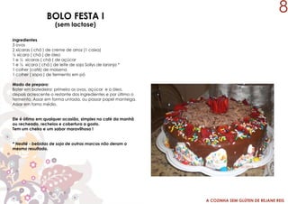 A COZINHA SEM GLÚTEN DE REJANE REIS
BOLO FESTA I
(sem lactose)
Ingredientes
3 ovos
2 xícaras ( chá ) de creme de arroz (1 caixa)
½ xícara ( chá ) de óleo
1 e ½ xícaras ( chá ) de açúcar
1 e ½ xícara ( chá ) de leite de soja Sollys de laranja *
1 colher (café) de maisena
1 colher ( sopa ) de fermento em pó
Modo de preparo:
Bater em batedeira: primeiro os ovos, açúcar e o óleo,
depois acrescente o restante dos ingredientes e por último o
fermento. Assar em forma untada, ou passar papel manteiga.
Assar em forno médio.
Ele é ótimo em qualquer ocasião, simples no café da manhã
ou recheado, recheios e cobertura a gosto.
Tem um cheiro e um sabor maravilhoso !
* Nestlé - bebidas de soja de outras marcas não deram o
mesmo resultado.
8
 