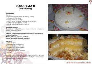 A COZINHA SEM GLÚTEN DE REJANE REIS
BOLO FESTA II
(sem lactose)
Ingredientes
3 ovos
2 xícaras (chá) de creme de arroz (1 caixa)
½ xícara (chá) de óleo
1 xícara (chá) de açúcar
1 xícara (chá) de Sollys Abacaxi ( leite de soja)*
1 colher (café) rasa de maisena
1 colher (sopa) de fermento em pó
Modo de preparo
Bater tudo no liquidificador. Assar em forma untada, ou
passar papel manteiga.
* Nestlé - bebidas de soja de outras marcas não deram o
mesmo resultado.
Forma redonda pequena 25x25cm
Forma retangular pequena 30x20cm
9
Recheio:
½ litro de leite
1 lata de leite condensado
2 pacotes de coco Flococo
1 colher(sopa) de manteiga
2 colheres de açúcar
2 colheres (sopa) de maizena
1 gema
Colocar todos os ingredientes numa panela e levar ao fogo.
Quando desprender do fundo, tire do fogo e acrescente 1
lata de creme de leite (sem soro).
 