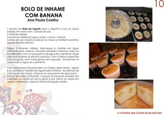A COZINHA SEM GLÚTEN DE REJANE REIS
BOLO DE INHAME
COM BANANA
Ana Paula Coelho
1 receita de Bolo de Iogurte (sem o iogurte e com as claras
batidas em neve com 1 pitada de sal)
5 inhames médios
5 bananas médias (d’agua, prata, caturra, nanica)
canela em pó à gosto (colocar na massa e também polvilhar
depois do bolo pronto)
Pegue 5 inhames médios, descasque e cozinhe em água
suficiente para cobri-los. Quando estiverem molinhos, bata no
liquidificador com um pouquinho da água do cozimento. Fique
atenta e observe se ele fica cremoso, com a textura parecida
com o iogurte, nem muito grosso nem aguado. Se precisar vá
colocando a água do cozimento.
Com essa mistura dá para fazer uns 2 bolos, pelo menos. Agora
é só substituir a medida do iogurte pelo inhame. Se precisar de
mais líquido na massa, coloque um pouquinho de água pura.
Depois da massa misturada, coloque as bananas picadas em
cubinhos, a canela em pó à gosto e por último as claras em
neve e o fermento. Asse em forma retangular média.
10
 