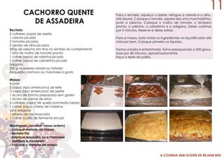 A COZINHA SEM GLÚTEN DE REJANE REIS
CACHORRO QUENTE
DE ASSADEIRA
Recheio:
3 colheres (sopa) de azeite
1 cebola picada
2 tomates picados
2 dentes de alho picados
300g de salsicha em tiras no sentido do comprimento
1 lata de molho de tomate pronto
1 colher (sopa) de salsinha picada
1 colher (sopa) de cebolinha picada
orégano
200 g mussarela ralada ou fatiada
Requeijão cremoso ou maionese a gosto
Massa:
4 ovos
2 copos (tipo americano) de leite
½ copo (tipo americano) de azeite
1 xícara de farinha preparada sem glúten
1 xícara de creme de arroz
2 colheres (sopa) de queijo parmesão ralado
1 colher (sopa, cheia) de maisena
sal e orégano
1 pitada de nos moscada
1 colher (café) de fermento em pó
Montagem: (arrumar nessa ordem)
- coloque metade da massa
- recheio frio
- salpique requeijão ou a maionese
- distribua a mussarela
- coloque o restante da massa
Para o recheio, aqueça o azeite, refogue a cebola e o alho,
até dourar. Coloque o tomate, espere dar uma murchadinha,
junte a salsicha. Coloque o molho de tomate, o tempero
pronto, a salsinha, a cebolinha e o orégano. Deixe cozinhar
por 5 minutos. Reserve e deixe esfriar.
Para a massa, bata todos os ingredientes no liquidificador até
misturar bem. Coloque primeiro os líquidos.
Forma untada e enfarinhada. Forno preaquecido a 200 graus.
Asse por 40 minutos, aproximadamente.
Faça o teste do palito.
11
 