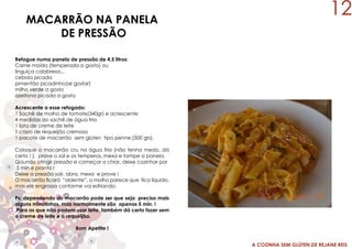 A COZINHA SEM GLÚTEN DE REJANE REIS
MACARRÃO NA PANELA
DE PRESSÃO
Refogue numa panela de pressão de 4,5 litros:
Carne moída (temperada a gosto) ou
linguiça calabresa...
cebola picada
pimentão picadinho(se gostar)
milho verde a gosto
azeitona picada a gosto
Acrescente a esse refogado:
1 Sachê de molho de tomate(340gr) e acrescente
4 medidas do sachê de água fria
1 lata de creme de leite
1 copo de requeijão cremoso
1 pacote de macarrão sem glúten tipo penne (500 grs).
Coloque o macarrão cru na água fria (não tenha medo, dá
certo ! ), prove o sal e os temperos, mexa e tampe a panela.
Qaundo atingir pressão e começar a chiar, deixe cozinhar por
5 min e pronto !
Deixe a pressão sair, abra, mexa e prove !
O macarrão ficará “aldente”, o molho parece que fica líquido,
mas ele engrossa conforme vai esfriando.
Ps: dependendo do macarrão pode ser que seja preciso mais
alguns minutinhos, mas normalmente são apenas 5 min. !
Para os que não podem usar leite, também dá certo fazer sem
o creme de leite e o requeijão.
Bom Apetite !
12
 