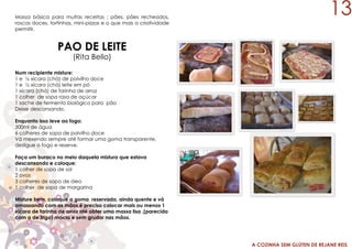 A COZINHA SEM GLÚTEN DE REJANE REIS
Massa básica para muitas receitas : pães, pães recheados,
roscas doces, tortinhas, mini-pizzas e o que mais a criatividade
permitir.
PAO DE LEITE
(Rita Bello)
Num recipiente misture:
1 e ½ xícara (chá) de polvilho doce
1 e ½ xícara (chá) leite em pó
1 xícara (chá) de farinha de arroz
1 colher de sopa rasa de açúcar
1 sache de fermento biológico para pão
Deixe descansando.
Enquanto isso leve ao fogo:
300ml de água
6 colheres de sopa de polvilho doce
Vá mexendo sempre até formar uma goma transparente,
desligue o fogo e reserve.
Faça um buraco no meio daquela mistura que estava
descansando e coloque:
1 colher de sopa de sal
2 ovos
3 colheres de sopa de óleo
1 colher de sopa de margarina
Misture bem, coloque a goma reservada, ainda quente e vá
amassando com as mãos,é preciso colocar mais ou menos 1
xícara de farinha de arroz até obter uma massa lisa ,(parecida
com a de trigo) macia e sem grudar nas mãos.
13
 