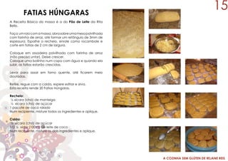 A COZINHA SEM GLÚTEN DE REJANE REIS
FATIAS HÚNGARAS
A Receita Básica da massa é a do Pão de Leite da Rita
Bello.
Faça umrolocomamassa,abrasobreumamesapolvilhada
com farinha de arroz, até formar um retângulo de 3mm de
espessura. Espalhe o recheio, enrole como rocambole e
corte em fatias de 2 cm de largura.
Coloque em assadeira polvilhada com farinha de arroz
(não precisa untar). Deixe crescer.
Coloque uma bolinha num copo com água e quando ela
subir, as fatias estarão crescidas.
Levar para assar em forno quente, até ficarem meio
douradas.
Retire, regue com a calda, espere esfriar e sirva.
Esta receita rende 20 Fatias Húngaras.
Recheio:
½ xícara (chá) de manteiga
½ xícara (chá) de açúcar
1 pacote de coco ralado
Num recipiente, misture todos os ingredientes e aplique.
Calda:
½ xícara (chá) de açúcar
1/2 ½ vidro (100ml) de leite de coco
Num recipiente, misture os dois ingredientes e aplique.
15
 
