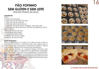 A COZINHA SEM GLÚTEN DE REJANE REIS
PÃO FOFINHO
SEM GLÚTEN E SEM LEITE
(Sandra Pereira da Silva)
Ingredientes
3 ovos
34 de xícara de água
1 colher de chá de CMC (Arcolor)
1 colher de chá de sal (rasa)
1 colher de sopa rasa de açúcar
1 colher de chá de fermento biológico seco para pão
1 colher de chá de fermento Dr. Oectker (faz diferença, ele só
age no forno)
1xícara de farinha de arroz
1xícara de polvilho azedo
½ xícara de polvilho doce
2 colheres de chá de vinagre
4 colheres de sopa de óleo
Modo de preparo
Bater na Batedeira ou na mão com colher de pau, todos os
ingredientes, inclusive o fermento para pão. Depois que a
massa estiver lisa, acrescente o fermento Dr.Octker e misture
com a colher. Distribua em forminhas de empadinhas.
Pode colocar recheio: eu coloquei linguiça triturada com
requeijão em alguns e pedacinhos de goiabada e requeijão
em outros. Deixe crescer em local abafado por uns 20 minutos.
Depois coloque para assar na temperatura mais baixa do forno.
Após 15 minutos aumente a temperatura para aquela que você
usa normalmente para assar pão e deixe terminar de assar por
mais uns 20 ou 30 minutos.
16
 