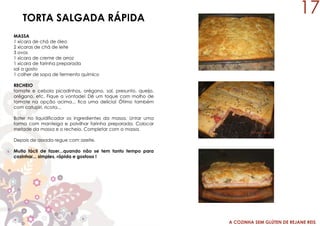A COZINHA SEM GLÚTEN DE REJANE REIS
TORTA SALGADA RÁPIDA
MASSA
1 xícara de chá de óleo
2 xícaras de chá de leite
3 ovos
1 xícara de creme de arroz
1 xícara de farinha preparada
sal a gosto
1 colher de sopa de fermento químico
RECHEIO
tomate e cebola picadinhos, orégano, sal, presunto, queijo,
orégano, etc. Fique a vontade! Dê um toque com molho de
tomate na opção acima... fica uma delícia! Ótimo também
com catupiri, ricota...
Bater no liquidificador os ingredientes da massa. Untar uma
forma com manteiga e polvilhar farinha preparada. Colocar
metade da massa e o recheio. Completar com a massa.
Depois de assada regue com azeite.
Muito fácil de fazer...quando não se tem tanto tempo para
cozinhar... simples, rápida e gostosa !
17
 
