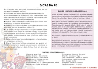 A COZINHA SEM GLÚTEN DE REJANE REIS
1DICAS DA RÊ :
1- Ao rechear bolos sem glúten, não molho a massa, pois isso
vai deixá-los solados e pesados.
2- Tiro a pele das gemas para fazer recheios e coberturas.
3- Eu uso batedeira ou liquidificador para fazer os bolos: bato
muito bem sempre os ovos/açúcar/óleo e depois destes bem
batidos, acrescento os demais ingredientes.
4- SEMPRE coloco o fermento químico (Royal) por último: uma
leve batida, incorporou, esta pronto!!!
5- Só ligo o forno quando coloco a assadeira dentro do forno
para assar (sempre temperatura média n°3).
6- Só depois de meia hora que o bolo está asssando é que
arrisco abrir o forno. Gosto de colocar a mão em cima do bolo,
no centro deste, sentindo com a mão se está firme. Se estiver,
está assado! Também pode-se fazer o teste do palito - saiu
limpo, está assado.
7- Os ingredientes para fazer os bolos podem estar gelados ou
em temperatura ambiente.
8- Digo o mesmo das farinhas preparadas, que guardo em
FREEZER. Tiro somente quando vou começar a selecionar os
ingredientes para fazer um bolo. Coloco tudo em cima da
mesa e já começo.
Creme de arroz - Yoki
Farinha de arroz - Sabor Verde
Fécula de batata - Sabor Verde
Polvilho doce - Donana ou Julia
Amido de milho - Maizena
Chocolate em pó - Dr. Oetker, Mavalério, Nestlé
Leite em pó - Italac ou Itambé
Coco ralado - Flococo (Sococo)
Chantily - Amélia ou Vigor
Leite condensado - Nestlé ou Itambé
Creme de leite - Nestlé ou Itambé
Óleo de soja - Sadia
Margarina - Qually ou Doriana
Fermento químico - Pó Royal
PRINCIPAIS PRODUTOS E MARCAS:
QUANDO VOU FAZER UM BOLO RECHEADO
Gosto de fazer a massa 1 dia antes, ASSO e guardo ele bem
tampado com um guardanapo de pano(dentro do próprio
forno). No outro dia, o dia da festa, eu recheio e cubro.
Pico a fruta escolhida e reservo. Faço o recheio escolhido,
reservo também. Gosto de cortar bolo em 2 camadas , uso
faça de pão, isto quando o bolo não é baixo (o bolo de
iogurte, para se ter uma noção, dá 2 recheios,). Coloco o
recheio morno (creme), por cima a fruta escolhida. GOSTO
de passar uma fina camadinha de chantili, e devolvo o
disco do bolo que cortei - faço isso por duas vezes.
Por último a cobertura, bato o chantili e confeito e decoro
a gosto.
Depois do bolo Recheado, este deve gelar no mínimo por 2
horas antes de ir à mesa. O bolo sempre deve ser guardado
em geladeira. Eu uso vasilha de tuperware com tampa (não
passa e nem pega cheiro de geladeira).
 
