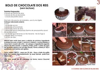A COZINHA SEM GLÚTEN DE REJANE REIS
BOLO DE CHOCOLATE DOS REIS
(sem lactose)
Este bolo não precisa de batedeira, use só uma tigela.
Coloque nela (nesta ordem):
3 ovos
1 xícara de açúcar
1 xícara de achocolatado
1 xícara de creme de arroz
1 xícara de farinha preparada (farinha de arroz/polvilho doce/
fécula de batata)
1 xícara de água fervendo (e não fervente - tire do fogo e
coloque direto na massa)
½ xícara de óleo
Misture tudo muito bem para a adição do próximo ingrediente
(coloque os ovos e bata; o açúcar e misture; o achocolatado e
mexa bem e assim até o fim - só coloque o ingrediente seguinte
depois de bem mexido o anterior). Então, junte 1 colher de sopa
de fermento químico em pó (tipo Royal). Forma untada (nº 03) e
polvilhada com farinha sem glúten.
Forno médio (180ºC) : assar por 25 min - faça o teste do palito
e se tiver assado tire imediamente. Se assar demais pode ficar
ressecado.
Este bolo rende em 20 cupcakes na forma marca Gourmet
Meister.
Farinha Preparada:
3 xícaras de farinha de arroz
1 xícaras de fécula de batata
½ xícara de polvilho doce
3
 